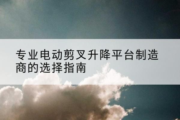 满洲里电动剪叉升降平台厂家-专业电动剪叉升降平台制造商的选择指南
