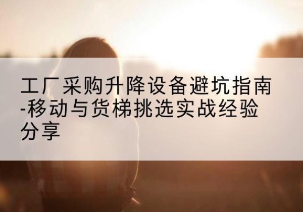 满洲里移动式升降机怎么选-工厂采购升降设备避坑指南-移动与货梯挑选实战经验分享