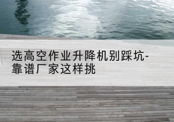满洲里剪叉式升降机厂家-选高空作业升降机别踩坑-靠谱厂家这样挑