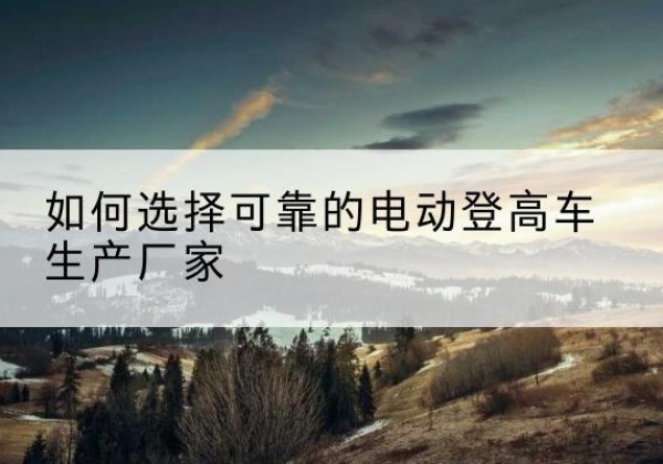 满洲里电动登高车厂家-如何选择可靠的电动登高车生产厂家