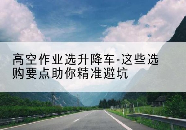 满洲里升降车厂家-高空作业选升降车-这些选购要点助你*避坑