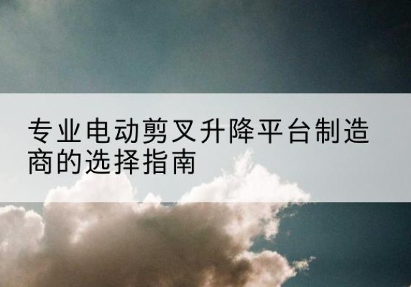 满洲里电动剪叉升降平台厂家-专业电动剪叉升降平台制造商的选择指南