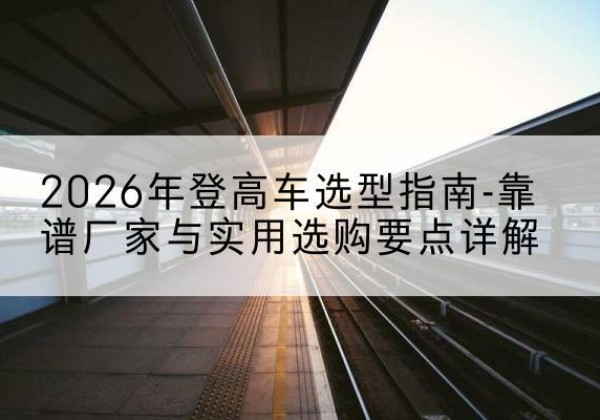 满洲里登高车厂家推荐-2026年登高车选型指南-靠谱厂家与实用选购要点详解